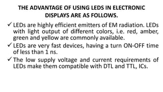 THE ADVANTAGE OF USING LEDS IN ELECTRONIC
DISPLAYS ARE AS FOLLOWS.
LEDs are highly efficient emitters of EM radiation. LEDs
with light output of different colors, i.e. red, amber,
green and yellow are commonly available.
LEDs are very fast devices, having a turn ON-OFF time
of less than 1 ns.
The low supply voltage and current requirements of
LEDs make them compatible with DTL and TTL, ICs.
 