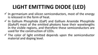 LIGHT EMITTING DIODE (LED)
 In germanium and silicon semiconductors, most of the energy
is released in the form of heat.
 In Gallium Phosphide (GaP) and Gallium Arsenide Phosphide
(GaAsP) most of the emitted photons have their wavelengths
in the visible regions, and therefore these semiconductors are
used for the construction of LEDs.
 The color of light emitted depends upon the semiconductor
material and doping level.
 