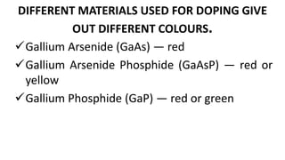 DIFFERENT MATERIALS USED FOR DOPING GIVE
OUT DIFFERENT COLOURS.
Gallium Arsenide (GaAs) — red
Gallium Arsenide Phosphide (GaAsP) — red or
yellow
Gallium Phosphide (GaP) — red or green
 
