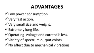 ADVANTAGES
Low power consumption.
Very fast action.
Very small size and weight.
Extremely long life.
Operating voltage and current is less.
Variety of spectrum output colors.
No effect due to mechanical vibrations.
 