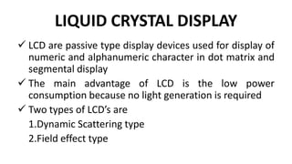 LIQUID CRYSTAL DISPLAY
 LCD are passive type display devices used for display of
numeric and alphanumeric character in dot matrix and
segmental display
 The main advantage of LCD is the low power
consumption because no light generation is required
 Two types of LCD’s are
1.Dynamic Scattering type
2.Field effect type
 