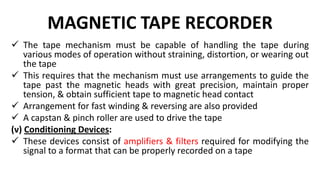 MAGNETIC TAPE RECORDER
 The tape mechanism must be capable of handling the tape during
various modes of operation without straining, distortion, or wearing out
the tape
 This requires that the mechanism must use arrangements to guide the
tape past the magnetic heads with great precision, maintain proper
tension, & obtain sufficient tape to magnetic head contact
 Arrangement for fast winding & reversing are also provided
 A capstan & pinch roller are used to drive the tape
(v) Conditioning Devices:
 These devices consist of amplifiers & filters required for modifying the
signal to a format that can be properly recorded on a tape
 