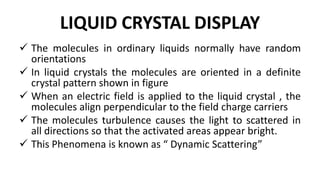 LIQUID CRYSTAL DISPLAY
 The molecules in ordinary liquids normally have random
orientations
 In liquid crystals the molecules are oriented in a definite
crystal pattern shown in figure
 When an electric field is applied to the liquid crystal , the
molecules align perpendicular to the field charge carriers
 The molecules turbulence causes the light to scattered in
all directions so that the activated areas appear bright.
 This Phenomena is known as “ Dynamic Scattering”
 