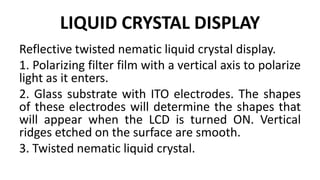 LIQUID CRYSTAL DISPLAY
Reflective twisted nematic liquid crystal display.
1. Polarizing filter film with a vertical axis to polarize
light as it enters.
2. Glass substrate with ITO electrodes. The shapes
of these electrodes will determine the shapes that
will appear when the LCD is turned ON. Vertical
ridges etched on the surface are smooth.
3. Twisted nematic liquid crystal.
 