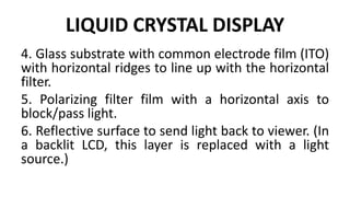 LIQUID CRYSTAL DISPLAY
4. Glass substrate with common electrode film (ITO)
with horizontal ridges to line up with the horizontal
filter.
5. Polarizing filter film with a horizontal axis to
block/pass light.
6. Reflective surface to send light back to viewer. (In
a backlit LCD, this layer is replaced with a light
source.)
 