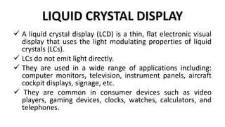LIQUID CRYSTAL DISPLAY
 A liquid crystal display (LCD) is a thin, flat electronic visual
display that uses the light modulating properties of liquid
crystals (LCs).
 LCs do not emit light directly.
 They are used in a wide range of applications including:
computer monitors, television, instrument panels, aircraft
cockpit displays, signage, etc.
 They are common in consumer devices such as video
players, gaming devices, clocks, watches, calculators, and
telephones.
 