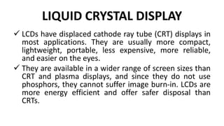 LIQUID CRYSTAL DISPLAY
 LCDs have displaced cathode ray tube (CRT) displays in
most applications. They are usually more compact,
lightweight, portable, less expensive, more reliable,
and easier on the eyes.
 They are available in a wider range of screen sizes than
CRT and plasma displays, and since they do not use
phosphors, they cannot suffer image burn-in. LCDs are
more energy efficient and offer safer disposal than
CRTs.
 
