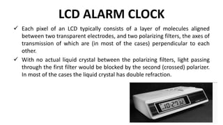 LCD ALARM CLOCK
 Each pixel of an LCD typically consists of a layer of molecules aligned
between two transparent electrodes, and two polarizing filters, the axes of
transmission of which are (in most of the cases) perpendicular to each
other.
 With no actual liquid crystal between the polarizing filters, light passing
through the first filter would be blocked by the second (crossed) polarizer.
In most of the cases the liquid crystal has double refraction.
 