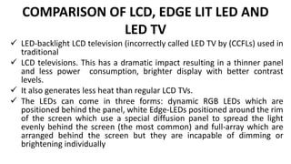 COMPARISON OF LCD, EDGE LIT LED AND
LED TV
 LED-backlight LCD television (incorrectly called LED TV by (CCFLs) used in
traditional
 LCD televisions. This has a dramatic impact resulting in a thinner panel
and less power consumption, brighter display with better contrast
levels.
 It also generates less heat than regular LCD TVs.
 The LEDs can come in three forms: dynamic RGB LEDs which are
positioned behind the panel, white Edge-LEDs positioned around the rim
of the screen which use a special diffusion panel to spread the light
evenly behind the screen (the most common) and full-array which are
arranged behind the screen but they are incapable of dimming or
brightening individually
 