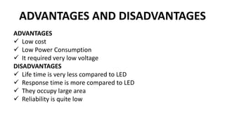 ADVANTAGES AND DISADVANTAGES
ADVANTAGES
 Low cost
 Low Power Consumption
 It required very low voltage
DISADVANTAGES
 Life time is very less compared to LED
 Response time is more compared to LED
 They occupy large area
 Reliability is quite low
 