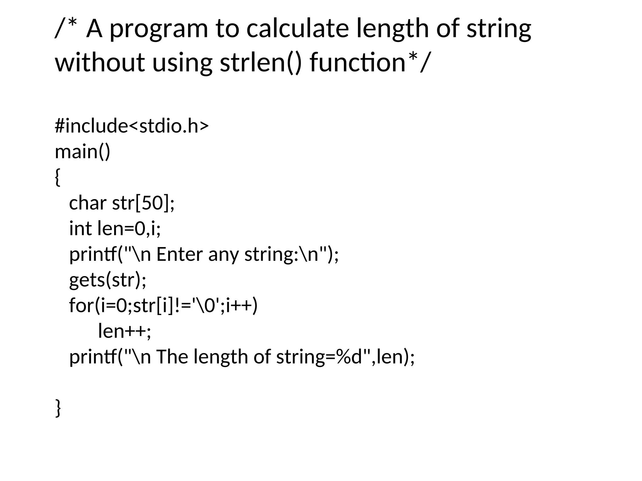 /* A program to calculate length of string
without using strlen() function*/
#include&lt;stdio.h&gt;
main()
{
char str[50];
int len=0,i;
printf(&quot;n Enter any string:n&quot;);
gets(str);
for(i=0;str[i]!=&#x27;0&#x27;;i++)
len++;
printf(&quot;n The length of string=%d&quot;,len);
}
 