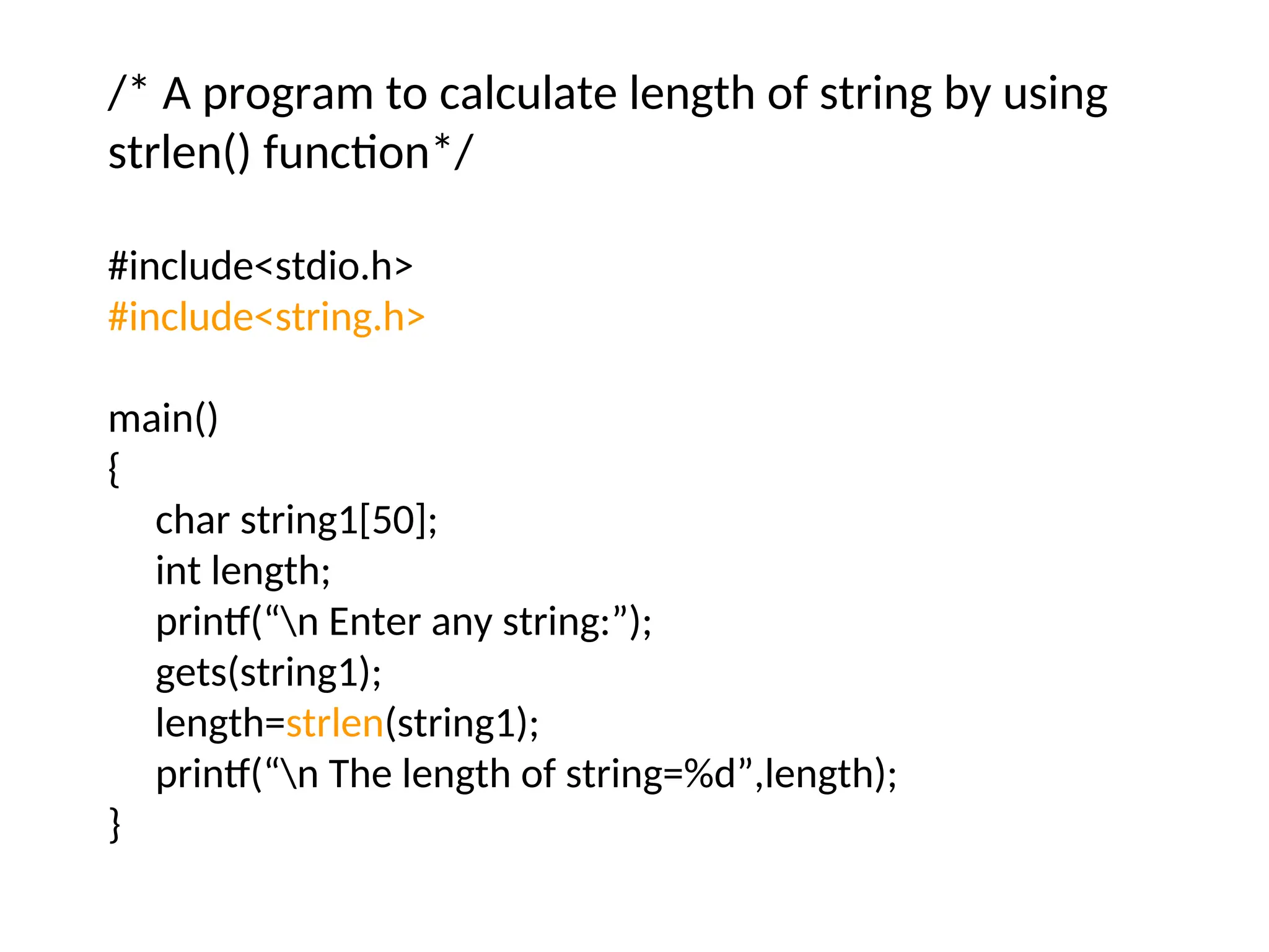/* A program to calculate length of string by using
strlen() function*/
#include&lt;stdio.h&gt;
#include&lt;string.h&gt;
main()
{
char string1[50];
int length;
printf(“n Enter any string:”);
gets(string1);
length=strlen(string1);
printf(“n The length of string=%d”,length);
}
 