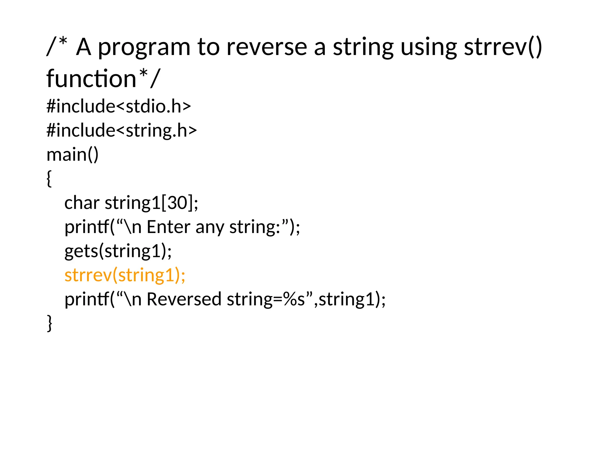 /* A program to reverse a string using strrev()
function*/
#include&lt;stdio.h&gt;
#include&lt;string.h&gt;
main()
{
char string1[30];
printf(“n Enter any string:”);
gets(string1);
strrev(string1);
printf(“n Reversed string=%s”,string1);
}
 