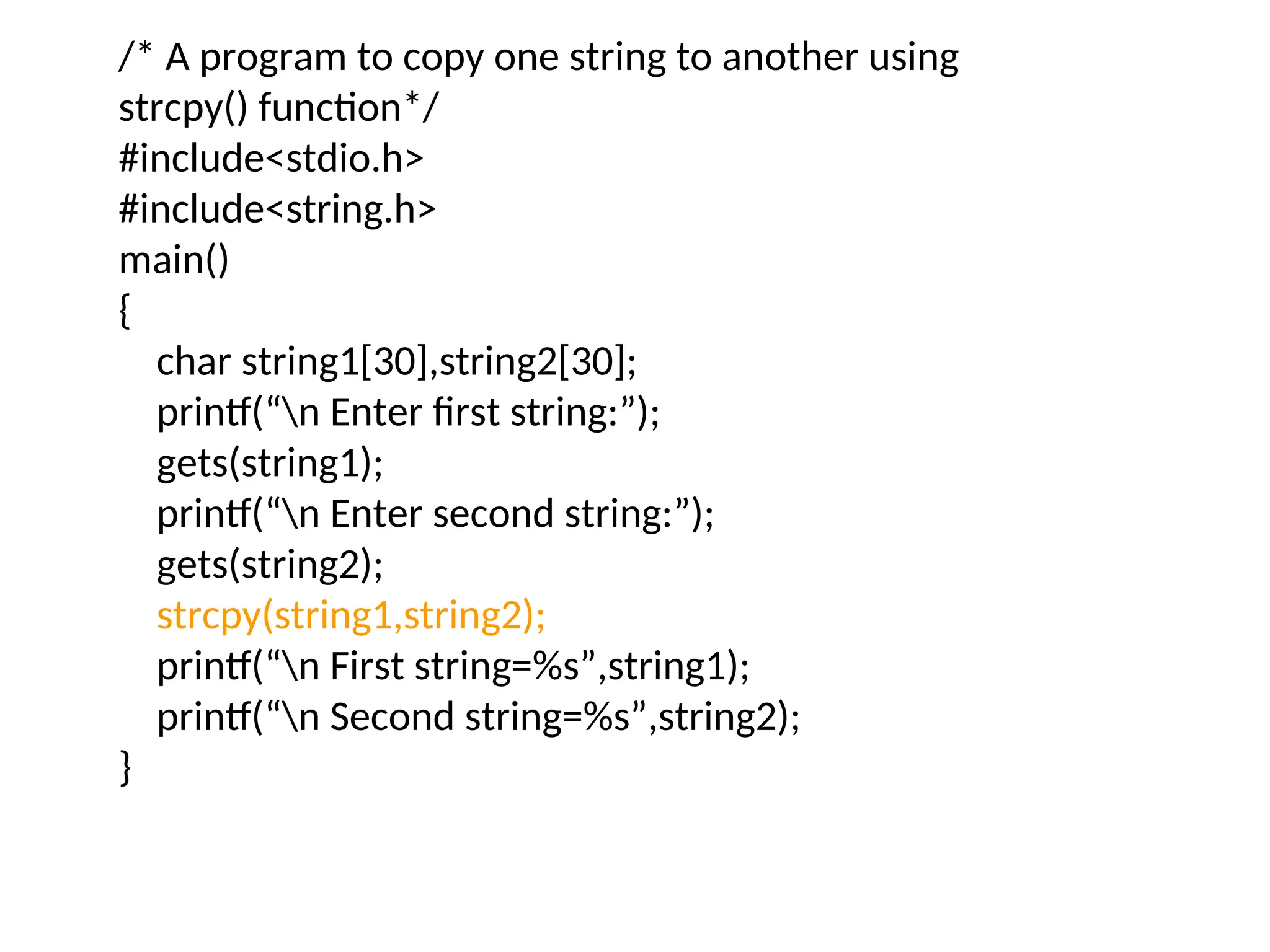 /* A program to copy one string to another using
strcpy() function*/
#include&lt;stdio.h&gt;
#include&lt;string.h&gt;
main()
{
char string1[30],string2[30];
printf(“n Enter first string:”);
gets(string1);
printf(“n Enter second string:”);
gets(string2);
strcpy(string1,string2);
printf(“n First string=%s”,string1);
printf(“n Second string=%s”,string2);
}
 