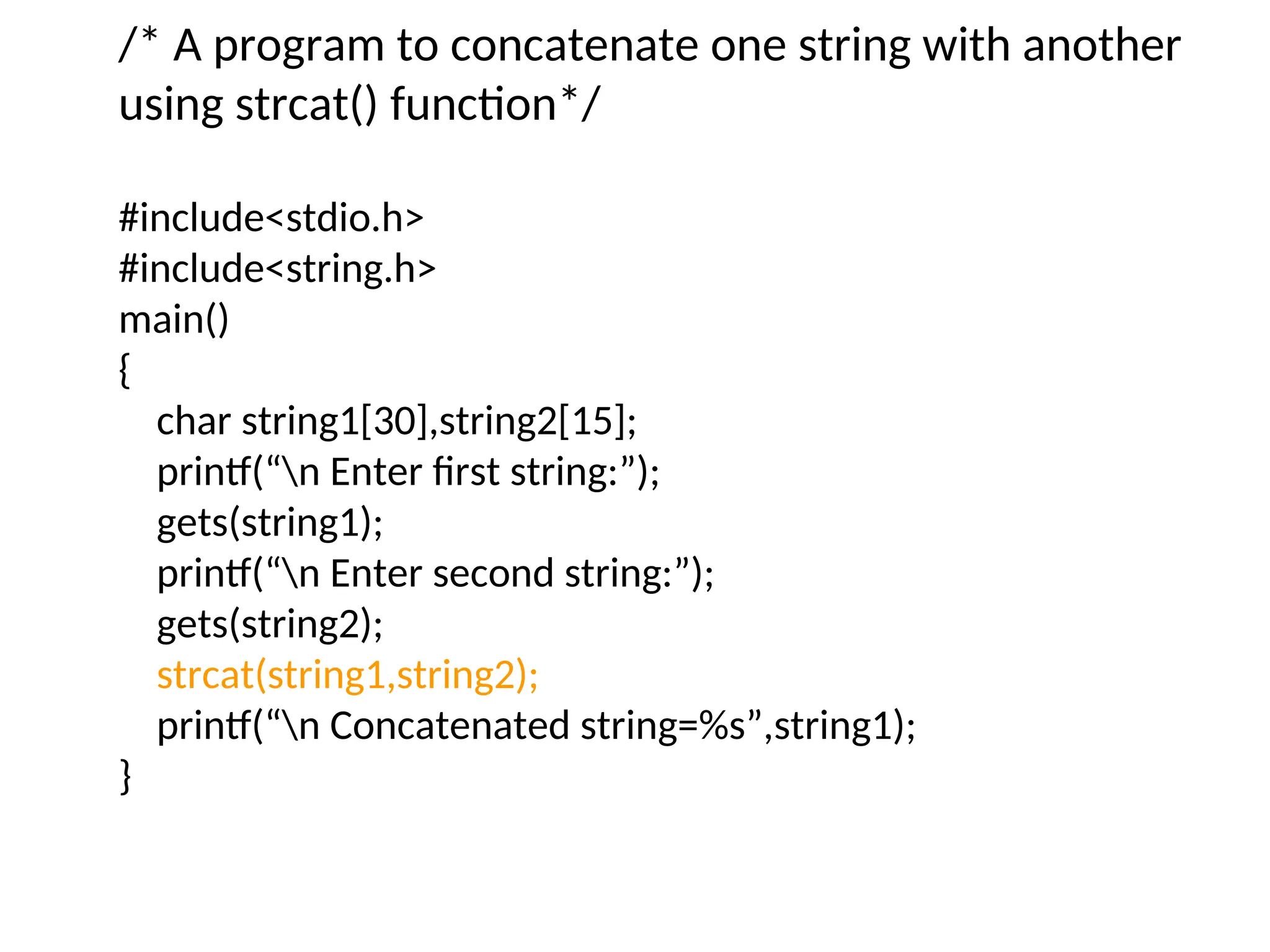 /* A program to concatenate one string with another
using strcat() function*/
#include&lt;stdio.h&gt;
#include&lt;string.h&gt;
main()
{
char string1[30],string2[15];
printf(“n Enter first string:”);
gets(string1);
printf(“n Enter second string:”);
gets(string2);
strcat(string1,string2);
printf(“n Concatenated string=%s”,string1);
}
 