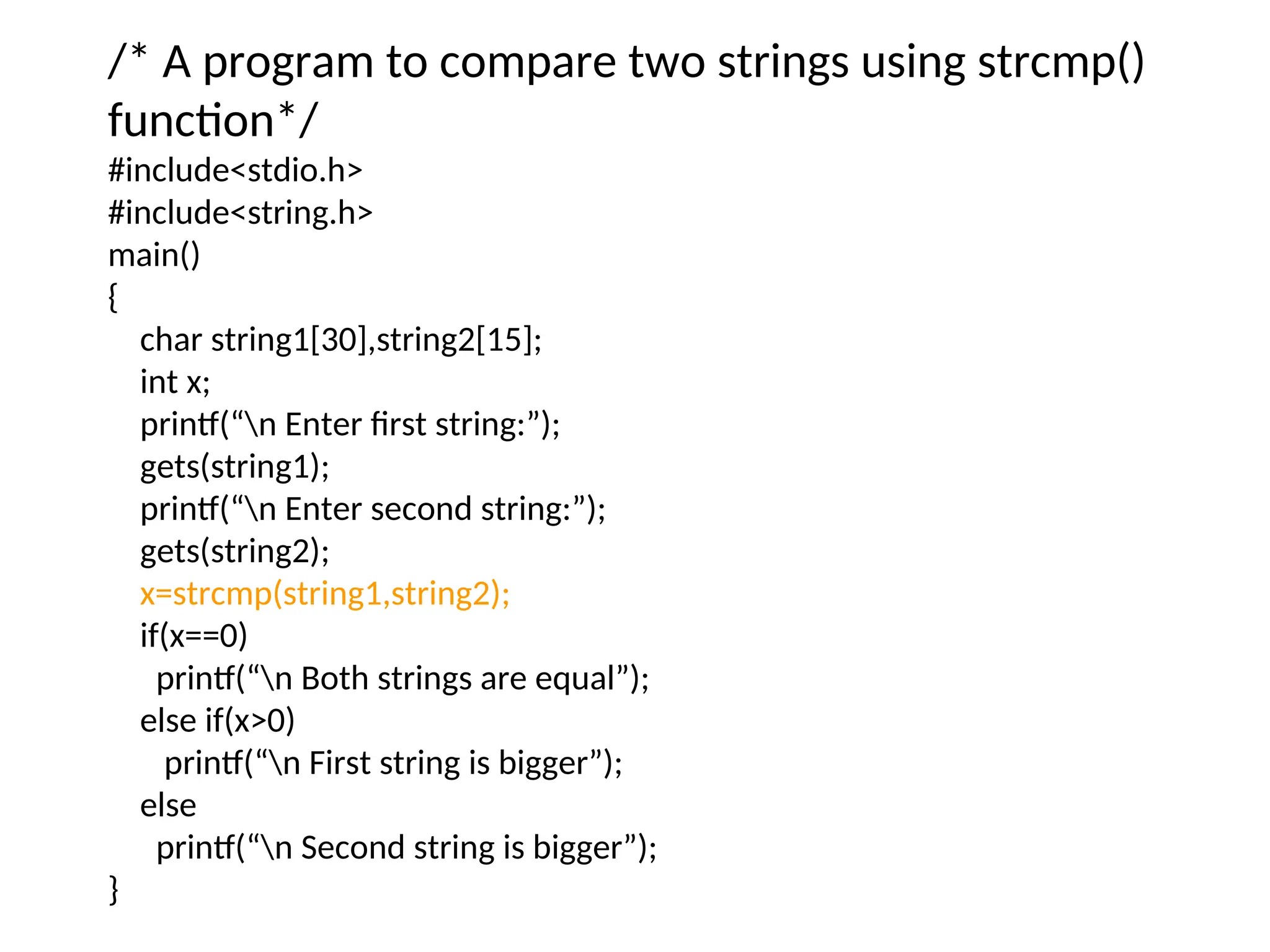 /* A program to compare two strings using strcmp()
function*/
#include&lt;stdio.h&gt;
#include&lt;string.h&gt;
main()
{
char string1[30],string2[15];
int x;
printf(“n Enter first string:”);
gets(string1);
printf(“n Enter second string:”);
gets(string2);
x=strcmp(string1,string2);
if(x==0)
printf(“n Both strings are equal”);
else if(x&gt;0)
printf(“n First string is bigger”);
else
printf(“n Second string is bigger”);
}
 