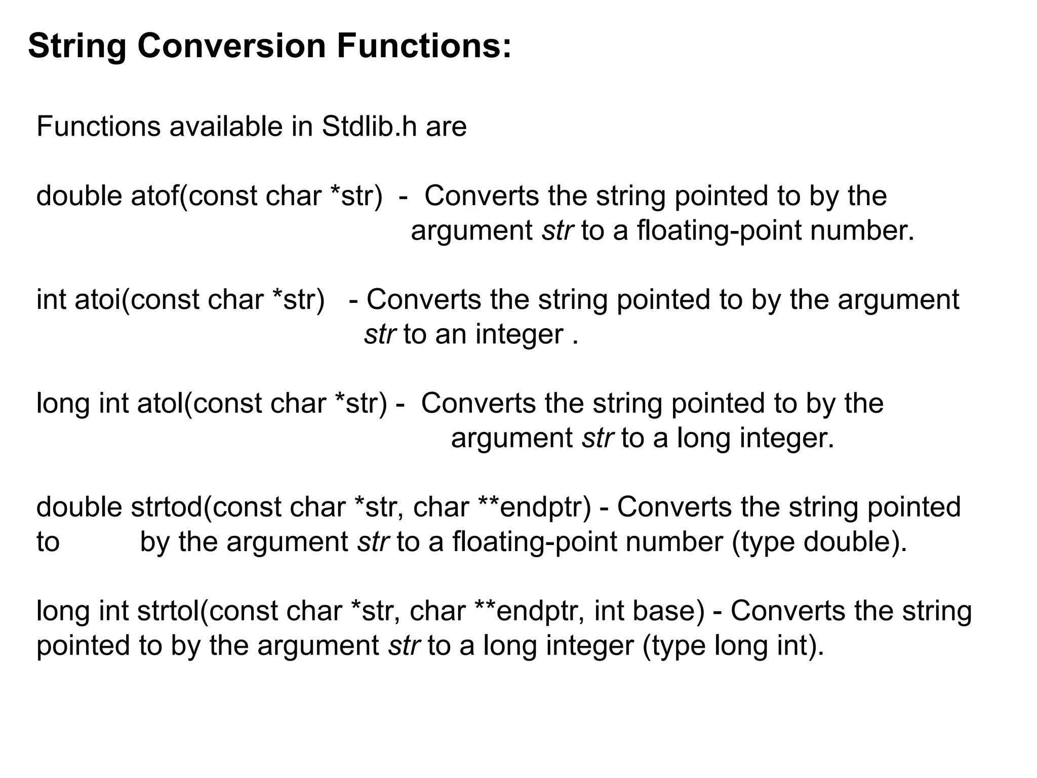 Functions available in Stdlib.h are
double atof(const char *str) - Converts the string pointed to by the
argument str to a floating-point number.
int atoi(const char *str) - Converts the string pointed to by the argument
str to an integer .
long int atol(const char *str) - Converts the string pointed to by the
argument str to a long integer.
double strtod(const char *str, char **endptr) - Converts the string pointed
to by the argument str to a floating-point number (type double).
long int strtol(const char *str, char **endptr, int base) - Converts the string
pointed to by the argument str to a long integer (type long int).
String Conversion Functions:
 