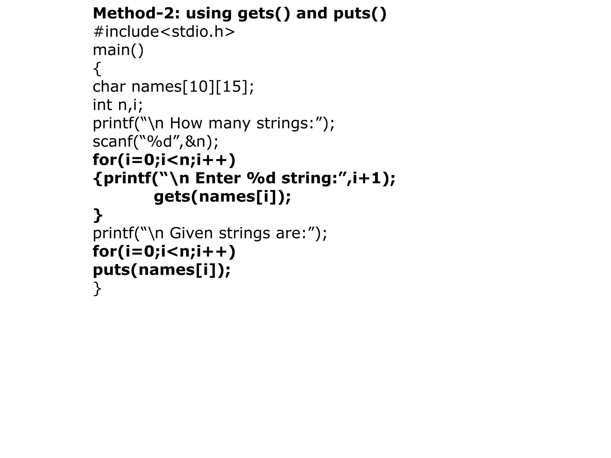 Method-2: using gets() and puts()
#include&lt;stdio.h&gt;
main()
{
char names[10][15];
int n,i;
printf(“n How many strings:”);
scanf(“%d”,&amp;n);
for(i=0;i&lt;n;i++)
{printf(“n Enter %d string:”,i+1);
gets(names[i]);
}
printf(“n Given strings are:”);
for(i=0;i&lt;n;i++)
puts(names[i]);
}
 