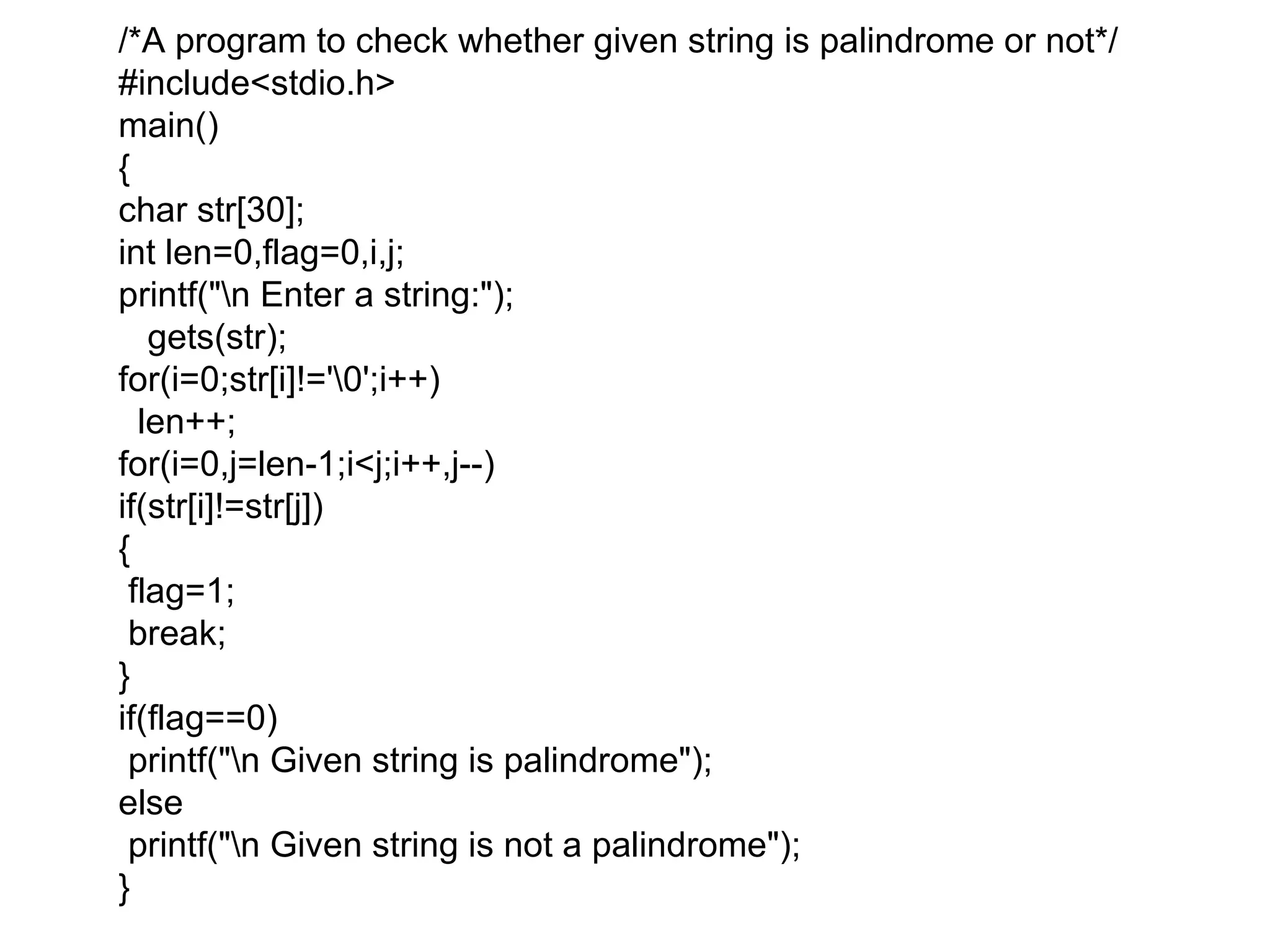 /*A program to check whether given string is palindrome or not*/
#include&lt;stdio.h&gt;
main()
{
char str[30];
int len=0,flag=0,i,j;
printf(&quot;n Enter a string:&quot;);
gets(str);
for(i=0;str[i]!=&#x27;0&#x27;;i++)
len++;
for(i=0,j=len-1;i&lt;j;i++,j--)
if(str[i]!=str[j])
{
flag=1;
break;
}
if(flag==0)
printf(&quot;n Given string is palindrome&quot;);
else
printf(&quot;n Given string is not a palindrome&quot;);
}
 
