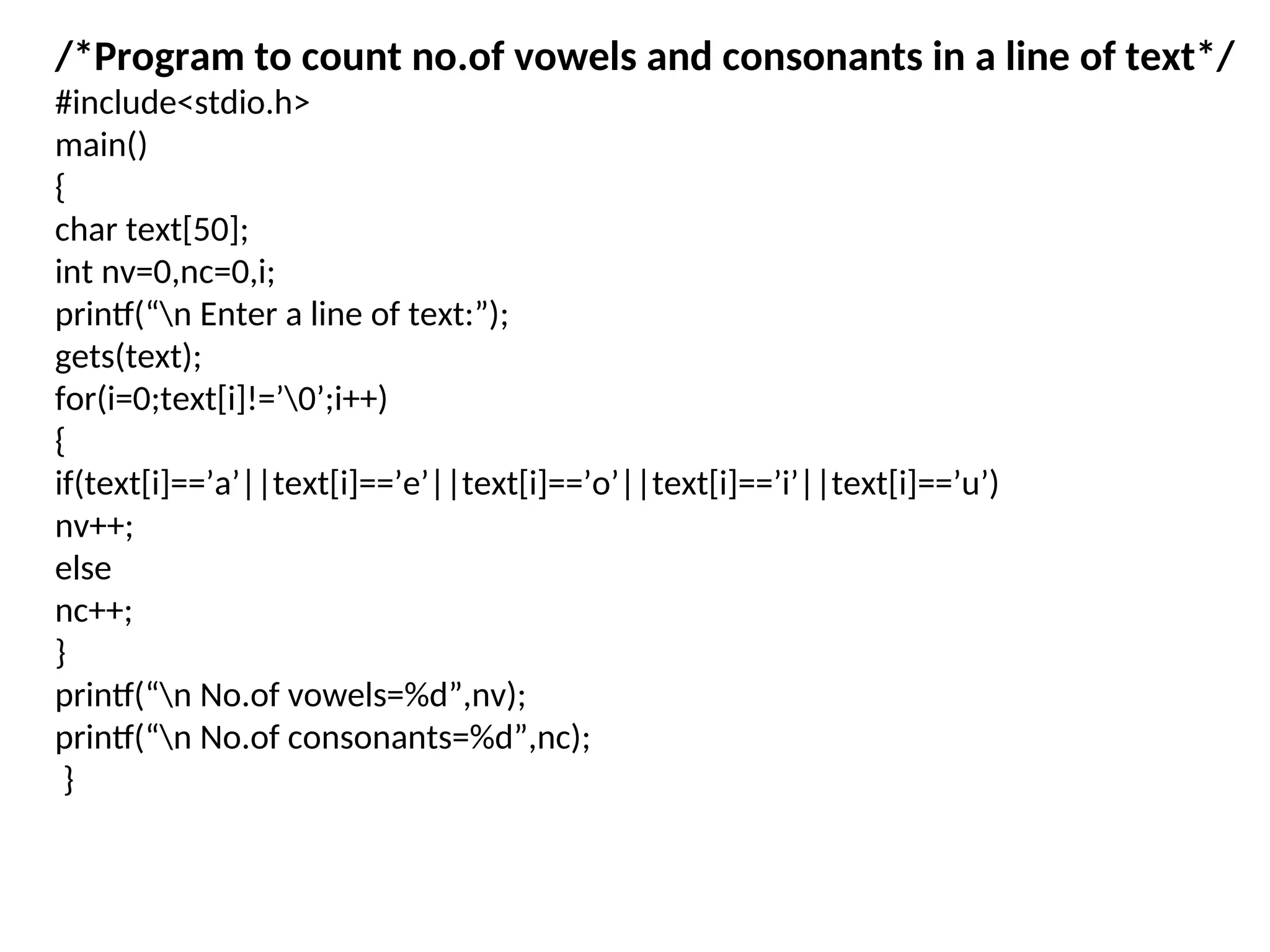 /*Program to count no.of vowels and consonants in a line of text*/
#include&lt;stdio.h&gt;
main()
{
char text[50];
int nv=0,nc=0,i;
printf(“n Enter a line of text:”);
gets(text);
for(i=0;text[i]!=’0’;i++)
{
if(text[i]==’a’||text[i]==’e’||text[i]==’o’||text[i]==’i’||text[i]==’u’)
nv++;
else
nc++;
}
printf(“n No.of vowels=%d”,nv);
printf(“n No.of consonants=%d”,nc);
}
 