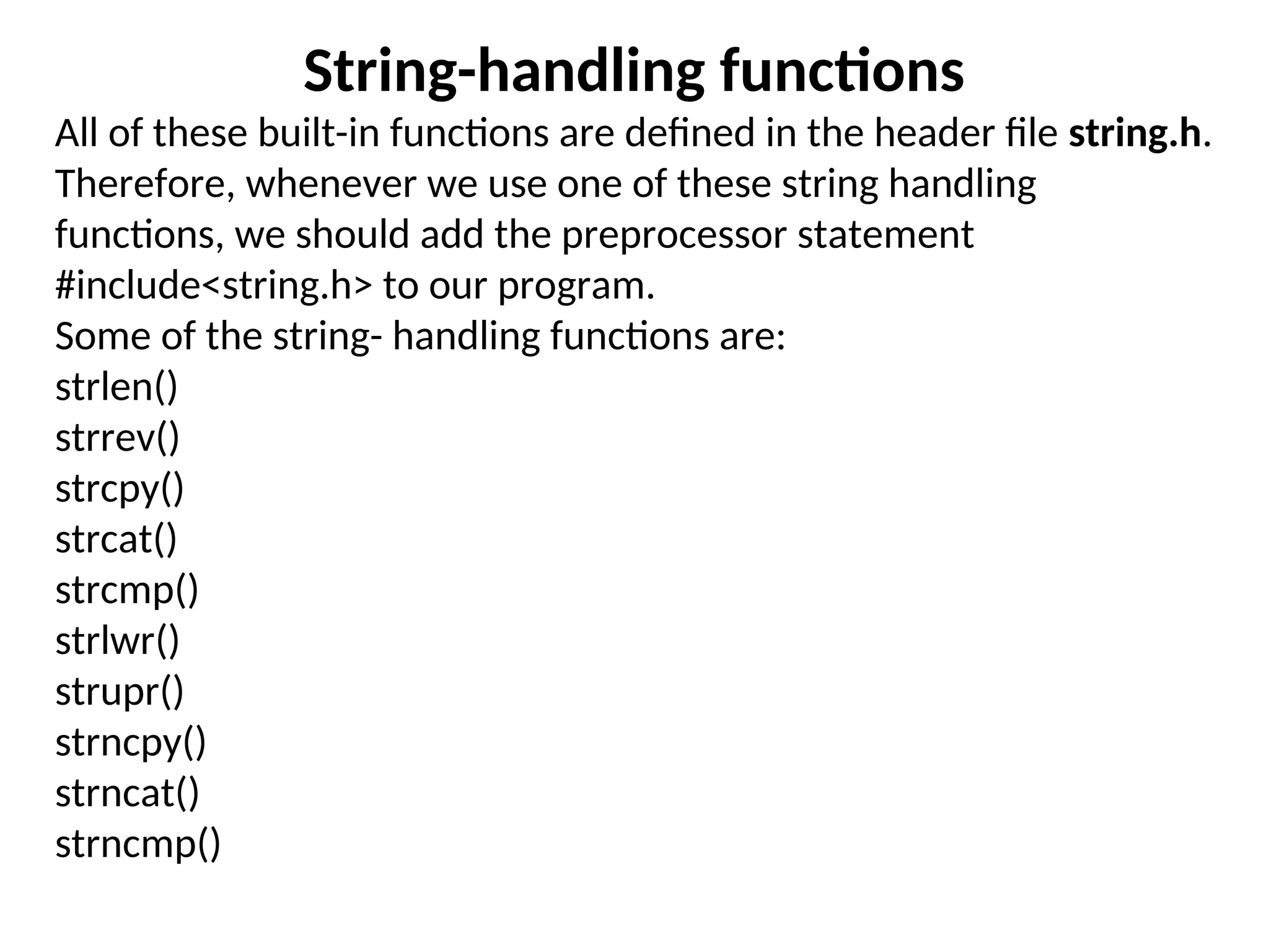 String-handling functions
All of these built-in functions are defined in the header file string.h.
Therefore, whenever we use one of these string handling
functions, we should add the preprocessor statement
#include&lt;string.h&gt; to our program.
Some of the string- handling functions are:
strlen()
strrev()
strcpy()
strcat()
strcmp()
strlwr()
strupr()
strncpy()
strncat()
strncmp()
 