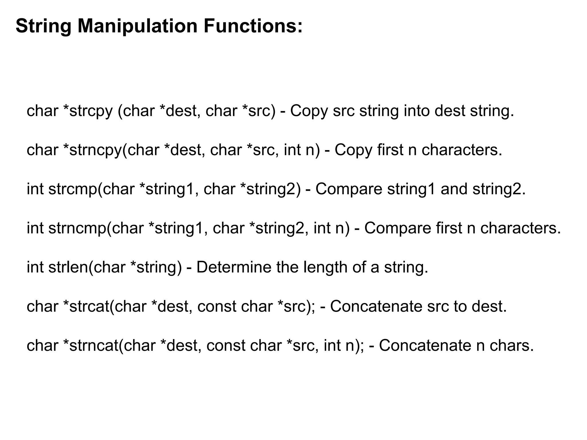 char *strcpy (char *dest, char *src) - Copy src string into dest string.
char *strncpy(char *dest, char *src, int n) - Copy first n characters.
int strcmp(char *string1, char *string2) - Compare string1 and string2.
int strncmp(char *string1, char *string2, int n) - Compare first n characters.
int strlen(char *string) - Determine the length of a string.
char *strcat(char *dest, const char *src); - Concatenate src to dest.
char *strncat(char *dest, const char *src, int n); - Concatenate n chars.
String Manipulation Functions:
 