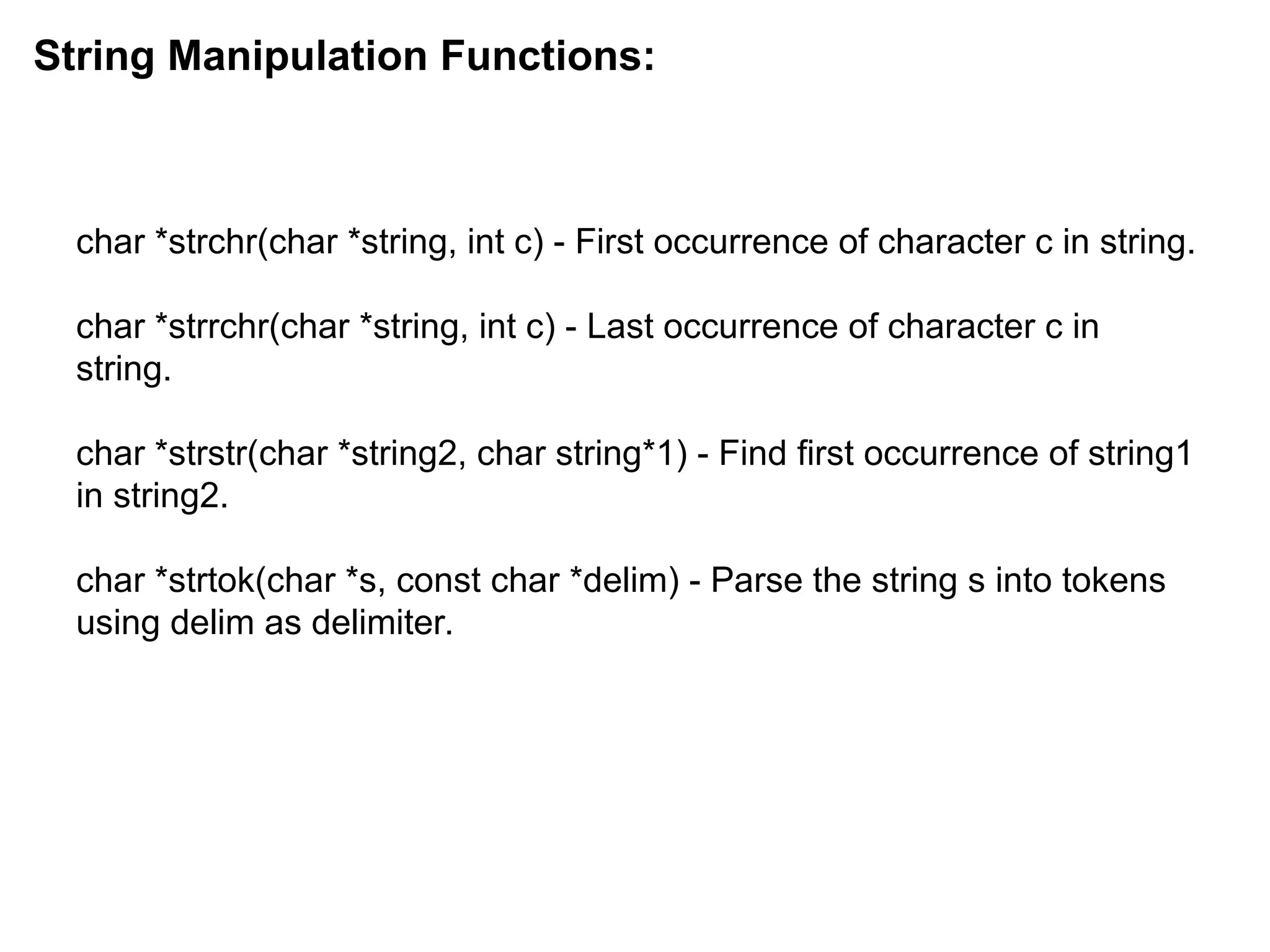 char *strchr(char *string, int c) - First occurrence of character c in string.
char *strrchr(char *string, int c) - Last occurrence of character c in
string.
char *strstr(char *string2, char string*1) - Find first occurrence of string1
in string2.
char *strtok(char *s, const char *delim) - Parse the string s into tokens
using delim as delimiter.
String Manipulation Functions:
 