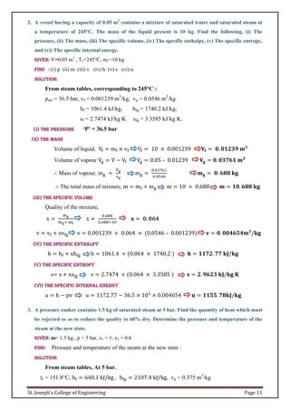 St. Joseph’s College of Engineering Page 11
2. A vessel having a capacity of 0.05 m3
contains a mixture of saturated water and saturated steam at
a temperature of 245°C. The mass of the liquid present is 10 kg. Find the following, (i) The
pressure, (ii) The mass, (iii) The specific volume, (iv) The specific enthalpy, (v) The specific entropy,
and (vi) The specific internal energy.
Given: V=0.05 m3
, T1=245°C, mf =10 kg
Find : (i) p (ii) m (iii) v (iv) h (v) s (vi) u
Solution:
From steam tables, corresponding to 245°C :
psat = 36.5 bar, vf = 0.001239 m3
/kg, vg = 0.0546 m3
/kg
hf = 1061.4 kJ/kg, hfg = 1740.2 kJ/kg,
sf = 2.7474 kJ/kg K sfg = 3.3585 kJ/kg K.
(i) The pressure ‘P’ = 36.5 bar
(ii) The mass
Volume of liquid, Vf = mf × vf Vf = 10 × 0.001239 𝐕𝐟 = 𝟎. 𝟎𝟏𝟐𝟑𝟗 𝐦𝟑
Volume of vapour Vg = V − Vf Vg = 0.05 – 0.01239 𝐕𝐠 = 𝟎. 𝟎𝟑𝟕𝟔𝟏 𝐦𝟑
∴ Mass of vapour, mg =
Vg
vg
mg =
0.03761
0.0546
𝐦𝐠 = 𝟎. 𝟔𝟖𝟖 𝐤𝐠
∴ The total mass of mixture, m = mf + mg m = 10 + 0.688 𝐦 = 𝟏𝟎. 𝟔𝟖𝟖 𝐤𝐠
(iii) The specific volume
Quality of the mixture,
x =
mg
mg+ mf
x =
0.688
0.688+10
𝐱 = 𝟎. 𝟎𝟔𝟒
v = vf + xvfg v = 0.001239 + 0.064 × (0.0546 – 0.001239) 𝐯 = 𝟎. 𝟎𝟎𝟒𝟔𝟓𝟒𝐦𝟑
/𝐤𝐠
(iv) The specific enthalpy
h = hf + xhfg h = 1061.4 + (0.064 × 1740.2 ) 𝐡 = 𝟏𝟏𝟕𝟐. 𝟕𝟕 𝐤𝐉/𝐤𝐠
(v) The specific entropy
s= s + xsfg s = 2.7474 + (0.064 × 3.3585 ) 𝐬 = 𝟐. 𝟗𝟔𝟐𝟑 𝐤𝐉/𝐤𝐠 𝐊
(vi) The specific internal energy
u = h − pv u = 1172.77 − 36.5 × 102
× 0.004654 𝐮 = 𝟏𝟏𝟓𝟓. 𝟕𝟖𝐤𝐉/𝐤𝐠
3. A pressure cooker contains 1.5 kg of saturated steam at 5 bar. Find the quantity of heat which must
be rejected so as to reduce the quality to 60% dry. Determine the pressure and temperature of the
steam at the new state.
Given: m= 1.5 kg , p = 5 bar, x1 = 1, x2 = 0.6
Find: Pressure and temperature of the steam at the new state :
Solution:
From steam tables, At 5 bar.
ts = 151.8°C, hf = 640.1 kJ/kg , hfg = 2107.4 kJ/kg, vg = 0.375 m3
/kg
 