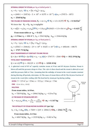 St. Joseph’s College of Engineering Page 12
Internal energy of steam per kg at initial point 1,
u1 = h1 − p1v1 u1 = (hf + hfg) − p1vg1
u1 = (640.1 + 2107.4) – 5 × 105
× 0.375 × 10−3
) u1 = 2747.5 – 187.5
𝐮𝟏 = 𝟐𝟓𝟔𝟎 𝐤𝐉/𝐤𝐠
The volume of pressure cooker, 𝐕𝟏 = m × vg 𝐕𝟏 = 1.5 × 0.375 𝐕𝟏 = 𝟎. 𝟓𝟔𝟐𝟓𝐦𝟐
We know that 𝐕𝟏 = 𝐕𝟐, 𝐯𝐟𝟐 is negligible
V2 = m[(1 − x2)vf2 + x2vg2] V2 = 1.5x2vg2 0.5625 = 1.5 × 0.6 × vg2 𝐯𝐠𝟐 = 𝟎. 𝟔𝟐𝟓
𝐦𝟑
𝐤𝐠
From steam tables at 𝐯𝐠𝟐 = 𝟎. 𝟔𝟐𝟓
𝐩𝟐 = 𝟐. 𝟗 𝐛𝐚𝐫, 𝐭𝟐 = 𝟏𝟑𝟐. 𝟒 °C, hf2 = 556.5 kJ/kg , hfg2 = 2166.6 kJ/kg
Internal energy of steam per kg, at final point 2,
u2 = h2 − p2v2 u2 = (hf2 + hfg2) − p2vg2
u2 = (556.5 + 2166.6) – 2.9 × 105
× 0.625 × 10−3
) u2 = 1856.46 – 108.75
𝐮𝟐 = 𝟏𝟕𝟒𝟕. 𝟕𝟏 𝐤𝐉/𝐤𝐠
Heat transferred at constant volume per kg
Q = ∆u + W Q = ∆u Q = u2 − u1 Q = 1747.71 – 2560 𝐐 =– 𝟖𝟏𝟐. 𝟐𝟗 𝐤𝐉/𝐤𝐠
Total heat transferred
Q = m × Q Q =– 812.29 × 1.5 𝐐 =– 𝟏𝟐𝟏𝟖. 𝟒𝟑 𝐤𝐉
4. A spherical vessel of 0.9 m3
capacity contains steam at 8 bar and 0.9 dryness fraction. Steam is
blown off until the pressure drops to 4 bar. The valve is then closed and the steam is allowed to cool
until the pressure falls to 3 bar. Assuming that the enthalpy of steam in the vessel remains constant
during blowing off periods, determine :(i) The mass of steam blown off (ii) The dryness fraction of
steam in the vessel after cooling ;(iii) The heat lost by steam per kg during cooling.
Given: V = 0.9 m3
, p1 = 8 bar, x1 = 0.9, p2 = 4 bar, p3 = 3 bar
Find : (i) m (ii) x2, (iii) Q
Solution:
From steam tables, At 8 bar.
hf1 = 720.9 kJ/kg , hfg1 = 2046.5 kJ/kg, vg1 = 0.24 m3
/kg
(i) The mass of steam blown off :
V1 = m1x1vg1 m1 =
V1
x1vg1
=
0.9
0.9×0.24
𝐦𝟏 = 𝟒. 𝟏𝟔𝟕 𝐤𝐠
The enthalpy of steam before blowing off (per kg)
h1 = hf1 + xhfg1 h1 = 720.9 + (0.9 × 2046.5 ) 𝐡𝟏 = 𝟐𝟓𝟔𝟐. 𝟕𝟓
𝐤𝐉
𝐤𝐠
= 𝐡𝟐
From steam tables, At 4 bar.
hf1 = 604.7 kJ/kg , hfg1 = 2133 kJ/kg, vg1 = 0.462 m3
/kg
 