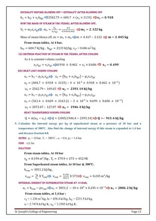 St. Joseph’s College of Engineering Page 13
Enthalpy before blowing off = Enthalpy after blowing off
h2 = hf2 + x2hfg2 2562.75 = 604.7 + (x2 × 2133) 𝐱𝟐 = 𝟎. 𝟗𝟏𝟖
Now the mass of steam in the vessel after blowing off,
V2 = m2x2vg2 m2 =
V2
x2vg2
=
0.9
0.918×0.462
𝐦𝟐 = 𝟐. 𝟏𝟐𝟐 𝐤𝐠
Mass of steam blown off, m = m1 + m2 m = 4.167 – 2.122 𝐦 = 𝟐. 𝟎𝟒𝟓 𝐤𝐠
From steam tables, At 4 bar.
hf3 = 604.7 kJ/kg , hfg3 = 2133 kJ/kg, vg3 = 0.606 m3
/kg
(ii) Dryness fraction of steam in the vessel after cooling
As it is constant volume cooling
x2vg2 = x3vg3 0.918 × 0.462 = x3 × 0.606 𝐱𝟑 = 𝟎. 𝟔𝟗𝟗
(iii) Heat lost during cooling
u2 = h2 − p2x2vg2 u2 = (hf2 + x2hfg2) − p2x2vg2
u2 = (604.7 + 0.918 × 2133) – 4 × 10 5
× 0.918 × 0.462 × 10−3
)
u2 = 2562.79 – 169.65 𝐮𝟐 = 𝟐𝟑𝟗𝟑. 𝟏𝟒 𝐤𝐉/𝐤𝐠
u3 = h3 − p3x3vg3 u3 = (hf3 + x3hfg3) − p3x3vg3
u3 = (561.4 + 0.669 × 2163.2) – 3 × 10 5
× 0.699 × 0.606 × 10−3
)
u3 = 2073.47 – 127.07 𝐮𝟑 = 𝟏𝟗𝟒𝟔. 𝟒 𝐤𝐉/𝐤𝐠
Heat transferred during cooling
Q = m(u2 − u1) Q = 2.045(1946.4 − 2393.14) 𝐐 =– 𝟗𝟏𝟑. 𝟔 𝐤𝐉/𝐤𝐠
5. Calculate the internal energy per kg of superheated steam at a pressure of 10 bar and a
temperature of 300°C. Also find the change of internal energy if this steam is expanded to 1.4 bar
and dryness fraction 0.8.
Given: p1 = 10 bar, T1 = 300°C , x1 = 0.8, p2 = 1.4 bar
Find : (i) Δu
Solution:
From steam tables, At 10 bar
vg = 0.194 m3
/kg , Ts = 179.9 + 273 = 452.9K
From Superheated steam tables, At 10 bar & 300°C.
hsup = 3051.2 kJ/kg ,
vsup =
vg
Ts
X Tsup vsup =
0.194
452.9
X 573 vsup = 0.245 m3
/kg
Internal energy of superheated steam at 10 bar,
u1 = hsup − pvsup u1 = 3051.2 − 10 × 105
× 0.245 × 10−3
𝐮𝟏 = 𝟐𝟖𝟎𝟔. 𝟐 𝐤𝐉/𝐤𝐠
From steam tables, at 1.4 bar :
vg = 1.236 m3
/kg, hf = 458.4 kJ/kg, hfg = 2231.9 kJ/kg,
sf = 2.7474 kJ/kg K, sfg = 3.3585 kJ/kg K.
 