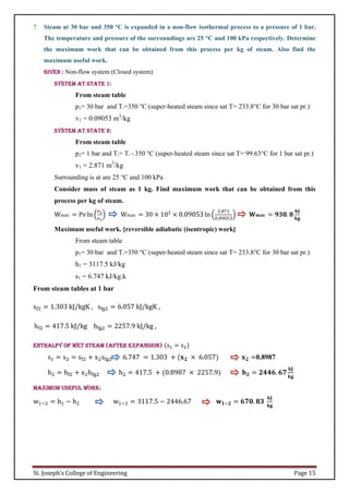 St. Joseph’s College of Engineering Page 15
7. Steam at 30 bar and 350 °C is expanded in a non-flow isothermal process to a pressure of 1 bar.
The temperature and pressure of the surroundings are 25 °C and 100 kPa respectively. Determine
the maximum work that can be obtained from this process per kg of steam. Also find the
maximum useful work.
Given : Non-flow system (Closed system)
System at state 1:
From steam table
p1= 30 bar and T1=350 °C (super-heated steam since sat T= 233.8°C for 30 bar sat pr.)
v1 = 0.09053 m3
/kg
System at state 2:
From steam table
p2= 1 bar and T2= T1 = 350 °C (super-heated steam since sat T= 99.63°C for 1 bar sat pr.)
v1 = 2.871 m3
/kg
Surrounding is at are 25 °C and 100 kPa
Consider mass of steam as 1 kg. Find maximum work that can be obtained from this
process per kg of steam.
Wmax = Pv ln (
𝑣2
𝑣1
) Wmax = 30 × 102
× 0.09053 ln (
2.871
0.09053
) 𝐖𝐦𝐚𝐱 = 𝟗𝟑𝟖. 𝟖
𝐤𝐉
𝐤𝐠
Maximum useful work. [reversible adiabatic (isentropic) work]
From steam table
p1= 30 bar and T1=350 °C (super-heated steam since sat T= 233.8°C for 30 bar sat pr.)
h1 = 3117.5 kJ/kg
s1 = 6.747 kJ/kg.k
From steam tables at 1 bar
sf2 = 1.303 kJ/kgK , sfg2 = 6.057 kJ/kgK ,
hf2 = 417.5 kJ/kg hfg2 = 2257.9 kJ/kg ,
Enthalpy of wet steam (after expansion) (s1 = s2)
s1 = s2 = sf2 + x2sfg2 6.747 = 1.303 + (𝐱𝟐 × 6.057) 𝐱𝟐 =0.8987
h2 = hf2 + x2hfg2 h2 = 417.5 + (0.8987 × 2257.9) 𝐡𝟐 = 𝟐𝟒𝟒𝟔. 𝟔𝟕
𝐤𝐉
𝐤𝐠
Maximum useful work:
w1−2 = h1 − h2 w1−2 = 3117.5 − 2446.67 𝐰𝟏−𝟐 = 𝟔𝟕𝟎. 𝟖𝟑
𝐤𝐉
𝐤𝐠
 