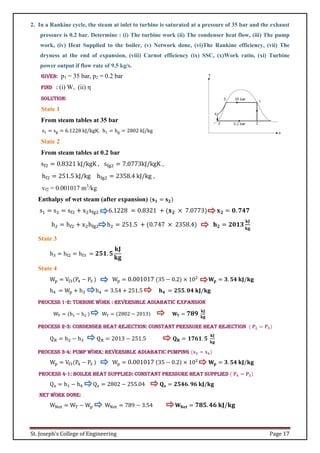 St. Joseph’s College of Engineering Page 17
2. In a Rankine cycle, the steam at inlet to turbine is saturated at a pressure of 35 bar and the exhaust
pressure is 0.2 bar. Determine : (i) The turbine work (ii) The condenser heat flow, (iii) The pump
work, (iv) Heat Supplied to the boiler, (v) Network done, (vi)The Rankine efficiency, (vii) The
dryness at the end of expansion, (viii) Carnot efficiency (ix) SSC, (x)Work ratio, (xi) Turbine
power output if flow rate of 9.5 kg/s.
Given: p1 = 35 bar, p2 = 0.2 bar
Find : (i) W, (ii) η
Solution:
State 1
From steam tables at 35 bar
s1 = sg = 6.1228 kJ/kgK, h1 = hg = 2802 kJ/kg
State 2
From steam tables at 0.2 bar
sf2 = 0.8321 kJ/kgK , sfg2 = 7.0773kJ/kgK ,
hf2 = 251.5 kJ/kg hfg2 = 2358.4 kJ/kg ,
vf2 = 0.001017 m3
/kg
Enthalpy of wet steam (after expansion) (𝐬𝟏 = 𝐬𝟐)
s1 = s2 = sf2 + x2sfg2 6.1228 = 0.8321 + (𝐱𝟐 × 7.0773) 𝐱𝟐 = 𝟎. 𝟕𝟒𝟕
h2 = hf2 + x2hfg2 h2 = 251.5 + (0.747 × 2358.4) 𝐡𝟐 = 𝟐𝟎𝟏𝟑
𝐤𝐉
𝐤𝐠
State 3
h3 = hf2 = hf3 = 𝟐𝟓𝟏. 𝟓
𝐤𝐉
𝐤𝐠
State 4
Wp = Vf3(P4 − P3 ) Wp = 0.001017 (35 − 0.2) × 102
𝐖𝐩 = 𝟑. 𝟓𝟒 𝐤𝐉/𝐤𝐠
h4 = Wp + h3 h4 = 3.54 + 251.5 𝐡𝟒 = 𝟐𝟓𝟓. 𝟎𝟒 𝐤𝐉/𝐤𝐠
Process 1-2: Turbine Work : Reversible adiabatic expansion
WT = (h1 − h2 ) WT = (2802 − 2013) 𝐖𝐓 = 𝟕𝟖𝟗 𝐤𝐉
𝐤𝐠
Process 2-3: Condenser heat rejection: Constant pressure heat rejection ( 𝐏𝟐 = 𝐏𝟑)
QR = h2 − h3 QR = 2013 − 251.5 𝐐𝐑 = 𝟏𝟕𝟔𝟏. 𝟓
𝐤𝐉
𝐤𝐠
Process 3-4: Pump Work: Reversible adiabatic pumping (𝐬𝟑 = 𝐬𝟒)
Wp = Vf3(P4 − P3 ) Wp = 0.001017 (35 − 0.2) × 102
𝐖𝐩 = 𝟑. 𝟓𝟒 𝐤𝐉/𝐤𝐠
Process 4-1: Boiler heat supplied: Constant pressure heat supplied ( 𝐏𝟒 = 𝐏𝟏)
Qs = h1 − h4 Qs = 2802 − 255.04 𝐐𝐬 = 𝟐𝟓𝟒𝟔. 𝟗𝟔 𝐤𝐉/𝐤𝐠
Net work done:
WNet = WT − Wp WNet = 789 − 3.54 𝐖𝐍𝐞𝐭 = 𝟕𝟖𝟓. 𝟒𝟔 𝐤𝐉/𝐤𝐠
 
