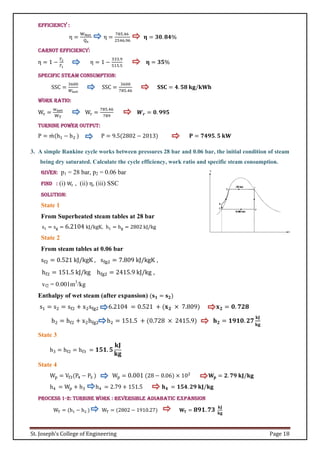 St. Joseph’s College of Engineering Page 18
Efficiency :
η =
WNet
Qs
η =
785.46
2546.96
𝛈 = 𝟑𝟎. 𝟖𝟒%
Carnot Efficiency:
η = 1 −
𝑇2
𝑇1
η = 1 −
333.9
515.5
𝛈 = 𝟑𝟓%
Specific Steam Consumption:
SSC =
3600
𝑊𝑛𝑒𝑡
SSC =
3600
785.46
𝐒𝐒𝐂 = 𝟒. 𝟓𝟖 𝐤𝐠/𝐤𝐖𝐡
Work Ratio:
Wr =
wnet
WT
Wr =
785.46
789
𝑾𝒓 = 𝟎. 𝟗𝟗𝟓
Turnine Power output:
P = 𝑚
̇ (h1 − h2 ) P = 9.5(2802 − 2013) 𝐏 = 𝟕𝟒𝟗𝟓. 𝟓 𝐤𝐖
3. A simple Rankine cycle works between pressures 28 bar and 0.06 bar, the initial condition of steam
being dry saturated. Calculate the cycle efficiency, work ratio and specific steam consumption.
Given: p1 = 28 bar, p2 = 0.06 bar
Find : (i) Wr , (ii) η, (iii) SSC
Solution:
State 1
From Superheated steam tables at 28 bar
s1 = sg = 6.2104 kJ/kgK, h1 = hg = 2802 kJ/kg
State 2
From steam tables at 0.06 bar
sf2 = 0.521 kJ/kgK , sfg2 = 7.809 kJ/kgK ,
hf2 = 151.5 kJ/kg hfg2 = 2415.9 kJ/kg ,
vf2 = 0.001m3
/kg
Enthalpy of wet steam (after expansion) (𝐬𝟏 = 𝐬𝟐)
s1 = s2 = sf2 + x2sfg2 6.2104 = 0.521 + (𝐱𝟐 × 7.809) 𝐱𝟐 = 𝟎. 𝟕𝟐𝟖
h2 = hf2 + x2hfg2 h2 = 151.5 + (0.728 × 2415.9) 𝐡𝟐 = 𝟏𝟗𝟏𝟎. 𝟐𝟕
𝐤𝐉
𝐤𝐠
State 3
h3 = hf2 = hf3 = 𝟏𝟓𝟏. 𝟓
𝐤𝐉
𝐤𝐠
State 4
Wp = Vf3(P4 − P3 ) Wp = 0.001 (28 − 0.06) × 102
𝐖𝐩 = 𝟐. 𝟕𝟗 𝐤𝐉/𝐤𝐠
h4 = Wp + h3 h4 = 2.79 + 151.5 𝐡𝟒 = 𝟏𝟓𝟒. 𝟐𝟗 𝐤𝐉/𝐤𝐠
Process 1-2: Turbine Work : Reversible adiabatic expansion
WT = (h1 − h2 ) WT = (2802 − 1910.27) 𝐖𝐓 = 𝟖𝟗𝟏.𝟕𝟑 𝐤𝐉
𝐤𝐠
 