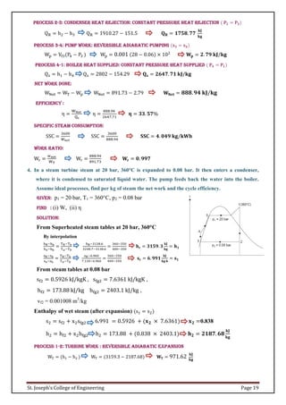 St. Joseph’s College of Engineering Page 19
Process 2-3: Condenser heat rejection: Constant pressure heat rejection ( 𝐏𝟐 = 𝐏𝟑)
QR = h2 − h3 QR = 1910.27 − 151.5 𝐐𝐑 = 𝟏𝟕𝟓𝟖. 𝟕𝟕
𝐤𝐉
𝐤𝐠
Process 3-4: Pump Work: Reversible adiabatic pumping (𝐬𝟑 = 𝐬𝟒)
Wp = Vf3(P4 − P3 ) Wp = 0.001 (28 − 0.06) × 102
𝐖𝐩 = 𝟐. 𝟕𝟗 𝐤𝐉/𝐤𝐠
Process 4-1: Boiler heat supplied: Constant pressure heat supplied ( 𝐏𝟒 = 𝐏𝟏)
Qs = h1 − h4 Qs = 2802 − 154.29 𝐐𝐬 = 𝟐𝟔𝟒𝟕. 𝟕𝟏 𝐤𝐉/𝐤𝐠
Net work done:
WNet = WT − Wp WNet = 891.73 − 2.79 𝐖𝐍𝐞𝐭 = 𝟖𝟖𝟖.𝟗𝟒 𝐤𝐉/𝐤𝐠
Efficiency :
η =
WNet
Qs
η =
888.94
2647.71
𝛈 = 𝟑𝟑. 𝟓𝟕%
Specific Steam Consumption:
SSC =
3600
𝑊𝑛𝑒𝑡
SSC =
3600
888.94
𝐒𝐒𝐂 = 𝟒. 𝟎𝟒𝟗 𝐤𝐠/𝐤𝐖𝐡
Work Ratio:
Wr =
wnet
WT
Wr =
888.94
891.73
𝐖𝐫 = 𝟎. 𝟗𝟗𝟕
4. In a steam turbine steam at 20 bar, 360°C is expanded to 0.08 bar. It then enters a condenser,
where it is condensed to saturated liquid water. The pump feeds back the water into the boiler.
Assume ideal processes, find per kg of steam the net work and the cycle efficiency.
Given: p1 = 20 bar, T1 = 360°C, p2 = 0.08 bar
Find : (i) W, (ii) η
Solution:
From Superheated steam tables at 20 bar, 360°C
By interpolation
hR−hb
ha−hb
=
TR−Tb
T𝑎−T𝑏
hR−3138.6
3248.7−3138.6
=
360−350
400−350
𝐡𝐫 = 𝟑𝟏𝟓𝟗. 𝟑
𝐤𝐉
𝐤𝐠
= 𝐡𝟏
sR−sb
sa−sb
=
TR−Tb
T𝑎−T𝑏
sR−6.960
7.130−6.960
=
360−350
400−350
𝐬𝐫 = 𝟔. 𝟗𝟗𝟏
𝐤𝐉
𝐤𝐠.𝐤
= 𝐬𝟏
From steam tables at 0.08 bar
sf2 = 0.5926 kJ/kgK , sfg2 = 7.6361 kJ/kgK ,
hf2 = 173.88 kJ/kg hfg2 = 2403.1 kJ/kg ,
vf2 = 0.001008 m3
/kg
Enthalpy of wet steam (after expansion) (s1 = s2)
s2 = sf2 + x2sfg2 6.991 = 0.5926 + (𝐱𝟐 × 7.6361) 𝐱𝟐 =0.838
h2 = hf2 + x2hfg2 h2 = 173.88 + (0.838 × 2403.1) 𝐡𝟐 = 𝟐𝟏𝟖𝟕. 𝟔𝟖
𝐤𝐉
𝐤𝐠
Process 1-2: Turbine Work : Reversible adiabatic expansion
WT = (h1 − h2 ) WT = (3159.3 − 2187.68) 𝐖𝐓 = 971.62 𝐤𝐉
𝐤𝐠
 