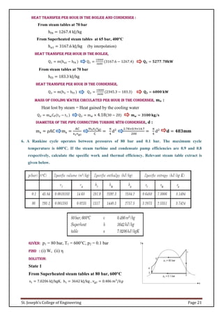 St. Joseph’s College of Engineering Page 21
Heat transfer per hour in the boiler and condenser :
From steam tables at 70 bar
hf4 = 1267.4 kJ/kg
From Superheated steam tables at 65 bar, 400°C
ha1 = 3167.6 kJ/kg (by interpolation)
Heat transfer per hour in the boiler,
Q1 = m(ha1 − hf4 ) Q1 =
10000
3600
(3167.6 − 1267.4) 𝐐𝟏 = 𝟓𝟐𝟕𝟕. 𝟕𝟖𝐤𝐖
From steam tables at 70 bar
hf3 = 183.3 kJ/kg
Heat transfer per hour in the condenser,
Q2 = m(h2 − hf3 ) Q2 =
10000
3600
(2345.3 − 183.3) 𝐐𝟐 = 𝟔𝟎𝟎𝟎 𝐤𝐖
Mass of cooling water circulated per hour in the condenser, mw :
Heat lost by steam = Heat gained by the cooling water
Q2 = mwCP(t2 − t1 ) Q2 = mw × 4.18(30 − 20) 𝐦𝐰 = 𝟑𝟏𝟎𝟎 𝐤𝐠/𝐬
Diameter of the pipe connecting turbine with condenser, d :
ms = ρAC ms =
AC
x2vg2
msx2vg2
C
=
π
4
d2 2.78×0.9×14.7
200
=
π
4
d2
𝐝 = 𝟒𝟖𝟑𝐦𝐦
6. A Rankine cycle operates between pressures of 80 bar and 0.1 bar. The maximum cycle
temperature is 600°C. If the steam turbine and condensate pump efficiencies are 0.9 and 0.8
respectively, calculate the specific work and thermal efficiency. Relevant steam table extract is
given below.
Given: p1 = 80 bar, T1 = 600°C, p2 = 0.1 bar
Find : (i) W, (ii) η
Solution:
State 1
From Superheated steam tables at 80 bar, 600°C
s1 = 7.0206 kJ/kgK, h1 = 3642 kJ/kg , vg2 = 0.486 𝑚3
/𝑘𝑔
 