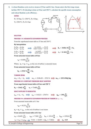 St. Joseph’s College of Engineering Page 24
8. A reheat Rankine cycle receives steam at 35 bar and 0.1 bar. Steam enters the first stage steam
turbine 350 ºC. If reheating is done at 8 bar and 350 ºC, calculate the specific steam consumption
and reheat Rankine cycle efficiency.
Given:
P1=35 bar, T1=350 ºC, P3=8 bar,
T3=350 ºC, P4=0.1 bar
Solution:
Process 1-2: Adiabatic expansion process
From the superheated steam table at 35 bar and 350 ºC
By interpolation
hr−hb
ha−hb
=
pr−pb
pa−pa
hr−3104.2
3108.7−3104.2
=
35−34
36−34
𝐡𝐫 = 𝟑𝟏𝟎𝟔. 𝟒𝟓
𝐤𝐉
𝐤𝐠
= 𝐡𝟏
sr−sb
sa−sb
=
pr−pb
pa−pa
sr−6.647
6.679−6.647
=
35−34
36−34
𝐬𝐫 = 𝟔. 𝟔𝟔𝟑
𝐤𝐉
𝐤𝐠.𝐤
= 𝐬𝟏
From saturated steam table at 8 bar
sg = 6.660
𝑘𝐽
𝑘𝑔. 𝐾
Where, 𝐬𝟏 = 𝐬𝟐 = sg , so the exit of turbine is saturated steam
From saturated steam table at 8 bar
𝐡𝟐 = 𝟐𝟕𝟔𝟕. 𝟒
𝐤𝐉
𝐤𝐠
= 𝐡𝟏
Turbine work
wT1 = h1 − h2 wT1 = 3106.45 − 2767.4 𝐰𝐓𝟏 = 𝟑𝟑𝟗. 𝟎𝟓𝐤𝐉/𝐤𝐠
Process 2-3: Constant pressure heat addition
From superheated steam table at 8 bar and 350 ºC
𝐡𝟑 = 𝟑𝟏𝟔𝟐. 𝟒
𝐤𝐉
𝐤𝐠
, 𝐬𝟑 = 𝟕. 𝟒𝟏𝟏
𝒌𝑱
𝒌𝒈.𝑲
Heat supplied to reheater
qs2 = h3 − h2 qs2 = 3162.4 − 2767.4 𝐪𝐬𝟐 = 𝟑𝟗𝟓
𝐤𝐉
𝐤𝐠.𝐊
Process 3-4: Adiabatic expansion process in turbine 2: 𝐬𝟑 = 𝐬𝟒
From saturated steam table at 0.1 bar
sg4 = 8.151
𝑘𝐽
𝑘𝑔. 𝐾
𝐬𝟑 = 𝐬𝟒 < sg4, so the exit of turbine is wet steam
From saturated steam table at 0.1 bar
sf4 = 0.649
𝑘𝐽
𝑘𝑔.𝐾
, sfg4 = 7.502
𝑘𝐽
𝑘𝑔.𝐾
, hf4 = 191.8
𝐤𝐉
𝐤𝐠
, hfg4 = 2392.8
𝐤𝐉
𝐤𝐠
s4 = sf4 + x4sfg4 7.411 = 0.649 + (𝐱𝟒 × 7.502) 𝐱𝟒 =0.9
 