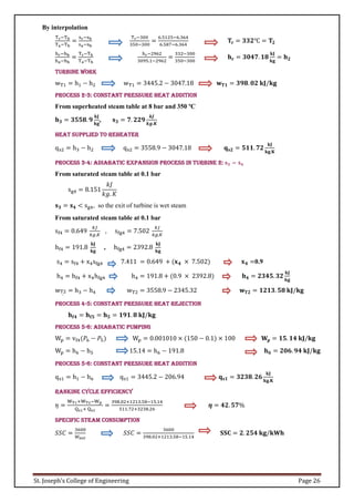 St. Joseph’s College of Engineering Page 26
By interpolation
Tr−Tb
Ta−Tb
=
sr−sb
sa−sb
Tr−300
350−300
=
6.5125−6.364
6.587−6.364
𝐓𝐫 = 𝟑𝟑𝟐℃ = 𝐓𝟐
hr−hb
ha−hb
=
Tr−Tb
Ta−Tb
hr−2962
3095.1−2962
=
332−300
350−300
𝐡𝐫 = 𝟑𝟎𝟒𝟕. 𝟏𝟖
𝐤𝐉
𝐤𝐠
= 𝐡𝟐
Turbine work
wT1 = h1 − h2 wT1 = 3445.2 − 3047.18 𝐰𝐓𝟏 = 𝟑𝟗𝟖. 𝟎𝟐 𝐤𝐉/𝐤𝐠
Process 2-3: Constant pressure heat addition
From superheated steam table at 8 bar and 350 ºC
𝐡𝟑 = 𝟑𝟓𝟓𝟖. 𝟗
𝐤𝐉
𝐤𝐠
, 𝐬𝟑 = 𝟕. 𝟐𝟐𝟗
𝒌𝑱
𝒌𝒈.𝑲
Heat supplied to reheater
qs2 = h3 − h2 qs2 = 3558.9 − 3047.18 𝐪𝐬𝟐 = 𝟓𝟏𝟏. 𝟕𝟐
𝐤𝐉
𝐤𝐠.𝐊
Process 3-4: Adiabatic expansion process in turbine 2: 𝐬𝟑 = 𝐬𝟒
From saturated steam table at 0.1 bar
sg4 = 8.151
𝑘𝐽
𝑘𝑔. 𝐾
𝐬𝟑 = 𝐬𝟒 < sg4, so the exit of turbine is wet steam
From saturated steam table at 0.1 bar
sf4 = 0.649
𝑘𝐽
𝑘𝑔.𝐾
, sfg4 = 7.502
𝑘𝐽
𝑘𝑔.𝐾
hf4 = 191.8
𝐤𝐉
𝐤𝐠
, hfg4 = 2392.8
𝐤𝐉
𝐤𝐠
s4 = sf4 + x4sfg4 7.411 = 0.649 + (𝐱𝟒 × 7.502) 𝐱𝟒 =0.9
h4 = hf4 + x4hfg4 h4 = 191.8 + (0.9 × 2392.8) 𝐡𝟒 = 𝟐𝟑𝟒𝟓. 𝟑𝟐
𝐤𝐉
𝐤𝐠
wT2
.
= h3 − h4 wT2 = 3558.9 − 2345.32 𝐰𝐓𝟐 = 𝟏𝟐𝟏𝟑. 𝟓𝟖 𝐤𝐉/𝐤𝐠
Process 4-5: Constant pressure heat rejection
𝐡𝐟𝟒 = 𝐡𝐟𝟓 = 𝐡𝟓 = 𝟏𝟗𝟏. 𝟖 𝐤𝐉/𝐤𝐠
Process 5-6: Adiabatic pumping
Wp = vf4(𝑃6 − 𝑃5) Wp = 0.001010 × (150 − 0.1) × 100 𝐖𝐩 = 𝟏𝟓. 𝟏𝟒 𝐤𝐉/𝐤𝐠
Wp = h6 − h5 15.14 = h6 − 191.8 𝐡𝟔 = 𝟐𝟎𝟔. 𝟗𝟒 𝐤𝐉/𝐤𝐠
Process 5-6: Constant pressure heat addition
qs1 = h1 − h6 qs1 = 3445.2 − 206.94 𝐪𝐬𝟏 = 𝟑𝟐𝟑𝟖. 𝟐𝟔
𝐤𝐉
𝐤𝐠.𝐊
Rankine cycle efficiency
𝜂 =
WT1+WT2−Wp
Qs1+ Qs2
=
398.02+1213.58−15.14
511.72+3238.26
𝜼 = 𝟒𝟐. 𝟓𝟕%
Specific steam consumption
𝑆𝑆𝐶 =
3600
𝑊𝑛𝑒𝑡
𝑆𝑆𝐶 =
3600
398.02+1213.58−15.14
𝐒𝐒𝐂 = 𝟐. 𝟐𝟓𝟒 𝐤𝐠/𝐤𝐖𝐡
 