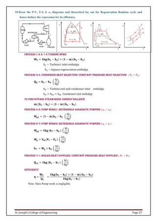 St. Joseph’s College of Engineering Page 27
10.Draw the P-V, T-S, h -s, diagrams and theoretical lay out for Regeneration Rankine cycle and
hence deduce the expression for its efficiency.
Process 1-2 & 1-3 Turbine Work
𝐖𝐓 = 𝟏𝐤𝐠(𝐡𝟏 − 𝐡𝟐) + (𝟏 − 𝐦)(𝐡𝟐 − 𝐡𝟑)
h1 − Turbine1 inlet enthalpy
h2 − bypass regeneration enthalpy
Process 3-4: Condenser heat rejection: Constant pressure heat rejection ( 𝐏𝟑 = 𝐏𝟒)
𝐐𝐑 = 𝐡𝟑 − 𝐡𝟒 (
kJ
kg
)
h3 − Turbine exit and condenser intet enthalpy
h4 = hf3 = hf4 Condenser exit enthalpy
To find bypass steam mass: energy balance
𝐦((𝐡𝟐 − 𝐡𝟔) = (𝟏 − 𝐦)(𝐡𝟔 − 𝐡𝟓)
Process 4-5: Pump Work1: Reversible adiabatic pumping (𝐬𝟒 = 𝐬𝟓)
𝐖𝐩𝟏 = (𝟏 − 𝐦)𝐡𝟒 − 𝐡𝟓 (
kJ
kg
)
Process 6-7: Pump Work2: Reversible adiabatic pumping (𝐬𝟔 = 𝐬𝟕)
𝐖𝐩𝟐 = 𝟏𝐤𝐠 (𝐡𝟕 − 𝐡𝟔 ) (
kJ
kg
)
𝐖𝐩 = 𝐕𝐟𝟔(𝐏𝟕 − 𝐏𝟔 ) (
kJ
kg
)
𝐡𝟕 = 𝐖𝐩 + 𝐡𝟔 (
kJ
kg
)
Process 7-1: Boiler heat supplied: Constant Pressure heat supplied ( 𝐏𝟕 = 𝐏𝟏)
𝐐𝐬𝟏 = 𝟏𝐤𝐠 (𝐡𝟏 − 𝐡𝟕 ) (
kJ
kg
)
Efficiency
𝛈 =
𝐖𝐓
𝐐𝐬
=
𝟏𝐤𝐠(𝐡𝟏 − 𝐡𝟐) + (𝟏 − 𝐦)(𝐡𝟐 − 𝐡𝟑)
𝟏𝐤𝐠(𝐡𝟏 − 𝐡𝟕)
Note: Here Pump work is negligible
 