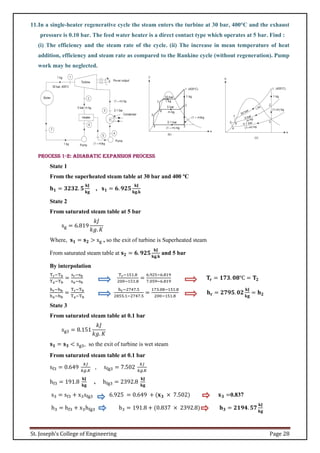 St. Joseph’s College of Engineering Page 28
11.In a single-heater regenerative cycle the steam enters the turbine at 30 bar, 400°C and the exhaust
pressure is 0.10 bar. The feed water heater is a direct contact type which operates at 5 bar. Find :
(i) The efficiency and the steam rate of the cycle. (ii) The increase in mean temperature of heat
addition, efficiency and steam rate as compared to the Rankine cycle (without regeneration). Pump
work may be neglected.
Process 1-2: Adiabatic expansion process
State 1
From the superheated steam table at 30 bar and 400 ºC
𝐡𝟏 = 𝟑𝟐𝟑𝟐. 𝟓
𝐤𝐉
𝐤𝐠
, 𝐬𝟏 = 𝟔. 𝟗𝟐𝟓
𝐤𝐉
𝐤𝐠.𝐤
State 2
From saturated steam table at 5 bar
sg = 6.819
𝑘𝐽
𝑘𝑔. 𝐾
Where, 𝐬𝟏 = 𝐬𝟐 > sg , so the exit of turbine is Superheated steam
From saturated steam table at 𝐬𝟐 = 𝟔. 𝟗𝟐𝟓
𝐤𝐉
𝐤𝐠.𝐤
and 5 bar
By interpolation
Tr−Tb
Ta−Tb
=
sr−sb
sa−sb
Tr−151.8
200−151.8
=
6.925−6.819
7.059−6.819
𝐓𝐫 = 𝟏𝟕𝟑. 𝟎𝟖℃ = 𝐓𝟐
hr−hb
ha−hb
=
Tr−Tb
Ta−Tb
hr−2747.5
2855.1−2747.5
=
173.08−151.8
200−151.8
𝐡𝐫 = 𝟐𝟕𝟗𝟓. 𝟎𝟐
𝐤𝐉
𝐤𝐠
= 𝐡𝟐
State 3
From saturated steam table at 0.1 bar
sg3 = 8.151
𝑘𝐽
𝑘𝑔. 𝐾
𝐬𝟏 = 𝐬𝟑 < sg3, so the exit of turbine is wet steam
From saturated steam table at 0.1 bar
sf3 = 0.649
𝑘𝐽
𝑘𝑔.𝐾
, sfg3 = 7.502
𝑘𝐽
𝑘𝑔.𝐾
hf3 = 191.8
𝐤𝐉
𝐤𝐠
, hfg3 = 2392.8
𝐤𝐉
𝐤𝐠
s3 = sf3 + x3sfg3 6.925 = 0.649 + (𝐱𝟑 × 7.502) 𝐱𝟑 =0.837
h3 = hf3 + x3hfg3 h3 = 191.8 + (0.837 × 2392.8) 𝐡𝟑 = 𝟐𝟏𝟗𝟒. 𝟓𝟕
𝐤𝐉
𝐤𝐠
 