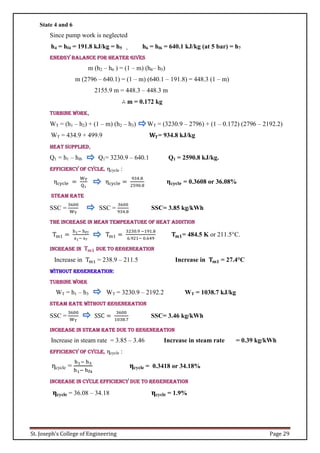 St. Joseph’s College of Engineering Page 29
State 4 and 6
Since pump work is neglected
h4 = hf4 = 191.8 kJ/kg = h5 , h6 = hf6 = 640.1 kJ/kg (at 5 bar) = h7
Energy balance for heater gives
m (h2 – h6 ) = (1 – m) (h6– h5)
m (2796 – 640.1) = (1 – m) (640.1 – 191.8) = 448.3 (1 – m)
2155.9 m = 448.3 – 448.3 m
∴ m = 0.172 kg
Turbine work,
WT = (h1 – h2) + (1 – m) (h2 – h3) WT = (3230.9 – 2796) + (1 – 0.172) (2796 – 2192.2)
WT = 434.9 + 499.9 𝐖𝐓= 934.8 kJ/kg
Heat supplied,
Q1 = h1 – hf6 Q1= 3230.9 – 640.1 Q1 = 2590.8 kJ/kg.
Efficiency of cycle, ηcycle :
ηcycle =
WT
Q1
ηcycle =
934.8
2590.8
𝛈𝐜𝐲𝐜𝐥𝐞 = 0.3608 or 36.08%
Steam rate
SSC =
3600
WT
SSC =
3600
934.8
SSC= 3.85 kg/kWh
The increase in mean temperature of heat addition
Tm1 =
h1− hf7
s1− s7
Tm1 =
3230.9 −191.8
6.921− 0.649
𝐓𝐦𝟏= 484.5 K or 211.5°C.
Increase in 𝐓𝐦𝟏 due to regeneration
Increase in Tm1 = 238.9 – 211.5 Increase in 𝐓𝐦𝟏 = 27.4°C
without regeneration:
TURBINE WORK
WT = h1 – h3 WT = 3230.9 – 2192.2 WT = 1038.7 kJ/kg
Steam rate without regeneration
SSC =
3600
WT
SSC =
3600
1038.7
SSC= 3.46 kg/kWh
Increase in steam rate due to regeneration
Increase in steam rate = 3.85 – 3.46 Increase in steam rate = 0.39 kg/kWh
Efficiency of cycle, ηcycle :
ηcycle =
h1− h3
h1− hf4
ηcycle = 0.3418 or 34.18%
Increase in cycle efficiency due to regeneration
ηcycle = 36.08 – 34.18 ηcycle = 1.9%
 