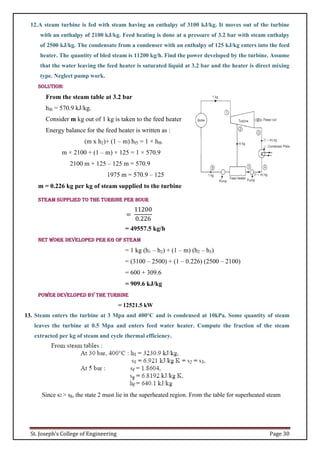 St. Joseph’s College of Engineering Page 30
12.A steam turbine is fed with steam having an enthalpy of 3100 kJ/kg. It moves out of the turbine
with an enthalpy of 2100 kJ/kg. Feed heating is done at a pressure of 3.2 bar with steam enthalpy
of 2500 kJ/kg. The condensate from a condenser with an enthalpy of 125 kJ/kg enters into the feed
heater. The quantity of bled steam is 11200 kg/h. Find the power developed by the turbine. Assume
that the water leaving the feed heater is saturated liquid at 3.2 bar and the heater is direct mixing
type. Neglect pump work.
Solution:
From the steam table at 3.2 bar
hf6 = 570.9 kJ/kg.
Consider m kg out of 1 kg is taken to the feed heater
Energy balance for the feed heater is written as :
(m x h2)+ (1 – m) hf5 = 1 × hf6
m × 2100 + (1 – m) × 125 = 1 × 570.9
2100 m + 125 – 125 m = 570.9
1975 m = 570.9 – 125
m = 0.226 kg per kg of steam supplied to the turbine
Steam supplied to the turbine per hour
=
11200
0.226
= 49557.5 kg/h
Net work developed per kg of steam
= 1 kg (h1 – h2) + (1 – m) (h2 – h3)
= (3100 – 2500) + (1 – 0.226) (2500 – 2100)
= 600 + 309.6
= 909.6 kJ/kg
Power developed by the turbine
= 12521.5 kW
13. Steam enters the turbine at 3 Mpa and 400°C and is condensed at 10kPa. Some quantity of steam
leaves the turbine at 0.5 Mpa and enters feed water heater. Compute the fraction of the steam
extracted per kg of steam and cycle thermal efficiency.
Since s2 > sg, the state 2 must lie in the superheated region. From the table for superheated steam
 