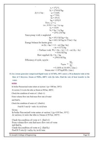 St. Joseph’s College of Engineering Page 31
14. In a steam generator compressed liquid water at 10 MPa, 30°C enters a 30 m diameter tube at the
Rate of 3 litres/sec. Steam at 9MPa, 400°C exits the tube. Find the rate of heat transfer to the
water.
Given:
In boiler Pressurized water enters at section 1 (p1=100 bar, 30°C)
At section 2 it exits the tube as Steam at 90 bar, 400°C.
Check the condition of water at 1. (find v1)
From volume flow rate find mass flow rate of water
and find h1
Check the condition of water at 2. (find h2)
Find H.T rate Q = m(h2- h1) in kJ/min
 