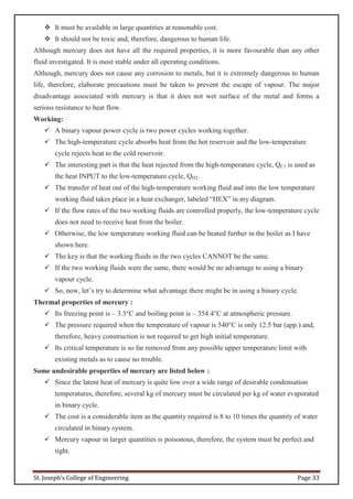St. Joseph’s College of Engineering Page 33
 It must be available in large quantities at reasonable cost.
 It should not be toxic and, therefore, dangerous to human life.
Although mercury does not have all the required properties, it is more favourable than any other
fluid investigated. It is most stable under all operating conditions.
Although, mercury does not cause any corrosion to metals, but it is extremely dangerous to human
life, therefore, elaborate precautions must be taken to prevent the escape of vapour. The major
disadvantage associated with mercury is that it does not wet surface of the metal and forms a
serious resistance to heat flow.
Working:
 A binary vapour power cycle is two power cycles working together.
 The high-temperature cycle absorbs heat from the hot reservoir and the low-temperature
cycle rejects heat to the cold reservoir.
 The interesting part is that the heat rejected from the high-temperature cycle, QC1 is used as
the heat INPUT to the low-temperature cycle, QH2.
 The transfer of heat out of the high-temperature working fluid and into the low temperature
working fluid takes place in a heat exchanger, labeled “HEX” in my diagram.
 If the flow rates of the two working fluids are controlled properly, the low-temperature cycle
does not need to receive heat from the boiler.
 Otherwise, the low temperature working fluid can be heated further in the boiler as I have
shown here.
 The key is that the working fluids in the two cycles CANNOT be the same.
 If the two working fluids were the same, there would be no advantage to using a binary
vapour cycle.
 So, now, let’s try to determine what advantage there might be in using a binary cycle.
Thermal properties of mercury :
 Its freezing point is – 3.3°C and boiling point is – 354.4°C at atmospheric pressure.
 The pressure required when the temperature of vapour is 540°C is only 12.5 bar (app.) and,
therefore, heavy construction is not required to get high initial temperature.
 Its critical temperature is so far removed from any possible upper temperature limit with
existing metals as to cause no trouble.
Some undesirable properties of mercury are listed below :
 Since the latent heat of mercury is quite low over a wide range of desirable condensation
temperatures, therefore, several kg of mercury must be circulated per kg of water evaporated
in binary cycle.
 The cost is a considerable item as the quantity required is 8 to 10 times the quantity of water
circulated in binary system.
 Mercury vapour in larger quantities is poisonous, therefore, the system must be perfect and
tight.
 