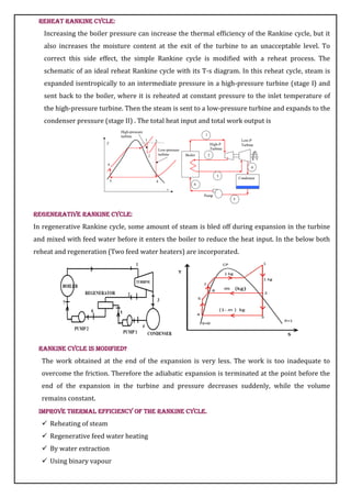 Reheat Rankine Cycle:
Increasing the boiler pressure can increase the thermal efficiency of the Rankine cycle, but it
also increases the moisture content at the exit of the turbine to an unacceptable level. To
correct this side effect, the simple Rankine cycle is modified with a reheat process. The
schematic of an ideal reheat Rankine cycle with its T-s diagram. In this reheat cycle, steam is
expanded isentropically to an intermediate pressure in a high-pressure turbine (stage I) and
sent back to the boiler, where it is reheated at constant pressure to the inlet temperature of
the high-pressure turbine. Then the steam is sent to a low-pressure turbine and expands to the
condenser pressure (stage II) . The total heat input and total work output is
Regenerative Rankine Cycle:
In regenerative Rankine cycle, some amount of steam is bled off during expansion in the turbine
and mixed with feed water before it enters the boiler to reduce the heat input. In the below both
reheat and regeneration (Two feed water heaters) are incorporated.
Rankine cycle is modified?
The work obtained at the end of the expansion is very less. The work is too inadequate to
overcome the friction. Therefore the adiabatic expansion is terminated at the point before the
end of the expansion in the turbine and pressure decreases suddenly, while the volume
remains constant.
Improve thermal efficiency of the Rankine cycle.
 Reheating of steam
 Regenerative feed water heating
 By water extraction
 Using binary vapour
 
