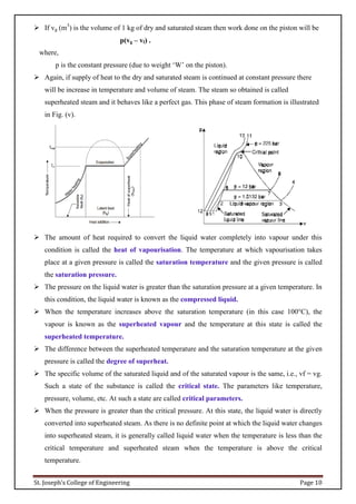 St. Joseph’s College of Engineering Page 10
 If vg (m3
) is the volume of 1 kg of dry and saturated steam then work done on the piston will be
p(vg – vf) .
where,
p is the constant pressure (due to weight ‘W’ on the piston).
 Again, if supply of heat to the dry and saturated steam is continued at constant pressure there
will be increase in temperature and volume of steam. The steam so obtained is called
superheated steam and it behaves like a perfect gas. This phase of steam formation is illustrated
in Fig. (v).
 The amount of heat required to convert the liquid water completely into vapour under this
condition is called the heat of vapourisation. The temperature at which vapourisation takes
place at a given pressure is called the saturation temperature and the given pressure is called
the saturation pressure.
 The pressure on the liquid water is greater than the saturation pressure at a given temperature. In
this condition, the liquid water is known as the compressed liquid.
 When the temperature increases above the saturation temperature (in this case 100°C), the
vapour is known as the superheated vapour and the temperature at this state is called the
superheated temperature.
 The difference between the superheated temperature and the saturation temperature at the given
pressure is called the degree of superheat.
 The specific volume of the saturated liquid and of the saturated vapour is the same, i.e., vf = vg.
Such a state of the substance is called the critical state. The parameters like temperature,
pressure, volume, etc. At such a state are called critical parameters.
 When the pressure is greater than the critical pressure. At this state, the liquid water is directly
converted into superheated steam. As there is no definite point at which the liquid water changes
into superheated steam, it is generally called liquid water when the temperature is less than the
critical temperature and superheated steam when the temperature is above the critical
temperature.
 
