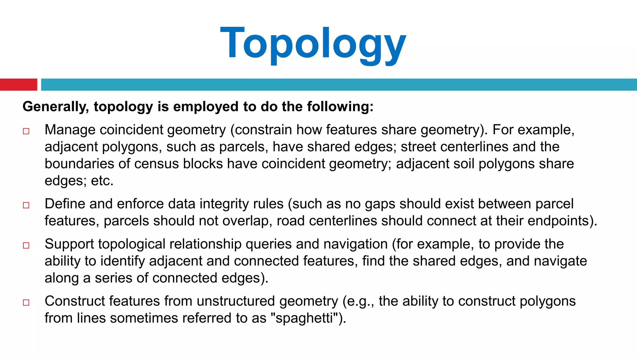 Generally, topology is employed to do the following:
 Manage coincident geometry (constrain how features share geometry). For example,
adjacent polygons, such as parcels, have shared edges; street centerlines and the
boundaries of census blocks have coincident geometry; adjacent soil polygons share
edges; etc.
 Define and enforce data integrity rules (such as no gaps should exist between parcel
features, parcels should not overlap, road centerlines should connect at their endpoints).
 Support topological relationship queries and navigation (for example, to provide the
ability to identify adjacent and connected features, find the shared edges, and navigate
along a series of connected edges).
 Construct features from unstructured geometry (e.g., the ability to construct polygons
from lines sometimes referred to as "spaghetti").
Topology
 
