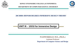 KONGU ENGINEERIG COLLEGE (AUTONOMOUS)
DEPARTMENT OF COMPUTER SCIENCE AND DESIGN
20CDH01-HONOR DEGREE-IMMERSIVE DESIGN THEORY
UNIT III - UX/UI for Immersive Design
P.GOWSIKRAJA M.E., (Ph.D.,)
Assistant Professor
Department of Computer Science and Design
 