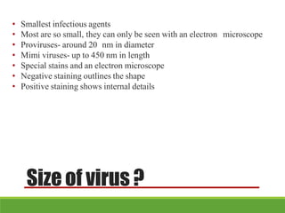 Size of virus?
• Smallest infectious agents
• Most are so small, they can only be seen with an electron microscope
• Proviruses- around 20 nm in diameter
• Mimi viruses- up to 450 nm in length
• Special stains and an electron microscope
• Negative staining outlines the shape
• Positive staining shows internal details
 