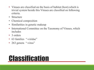 Classification
• Viruses are classified on the basis of habitat (host).which is
trivial system beside this Viruses are classified on following
criteria.
• Structure
• Chemical composition
• Similarities in genetic makeup
• International Committee on the Taxonomy of Viruses, which
includes
• 3 orders
• 63 families “-viridae”
• 263 genera “-virus”
 