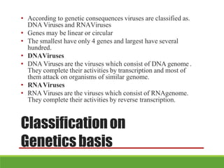 Classificationon
Geneticsbasis
• According to genetic consequences viruses are classified as.
DNA Viruses and RNAViruses
• Genes may be linear or circular
• The smallest have only 4 genes and largest have several
hundred.
• DNAViruses
• DNA Viruses are the viruses which consist of DNA genome .
They complete their activities by transcription and most of
them attack on organisms of similar genome.
• RNAViruses
• RNA Viruses are the viruses which consist of RNAgenome.
They complete their activities by reverse transcription.
 